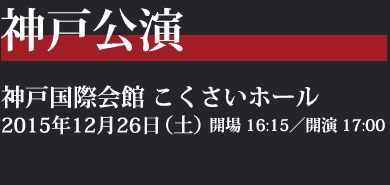 神戸公演：神戸国際会館 こくさいホール／2014年12月26日（土）開場 16:15／開演 17:00