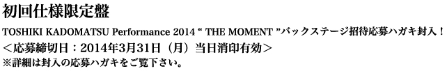 初回仕様限定盤 TOSHIKI KADOMATSU Performance 2014 「THE MOMENT 」バックステージ招待応募ハガキ封入！＜応募締切日：2014年3月31日（月）当日消印有効＞
